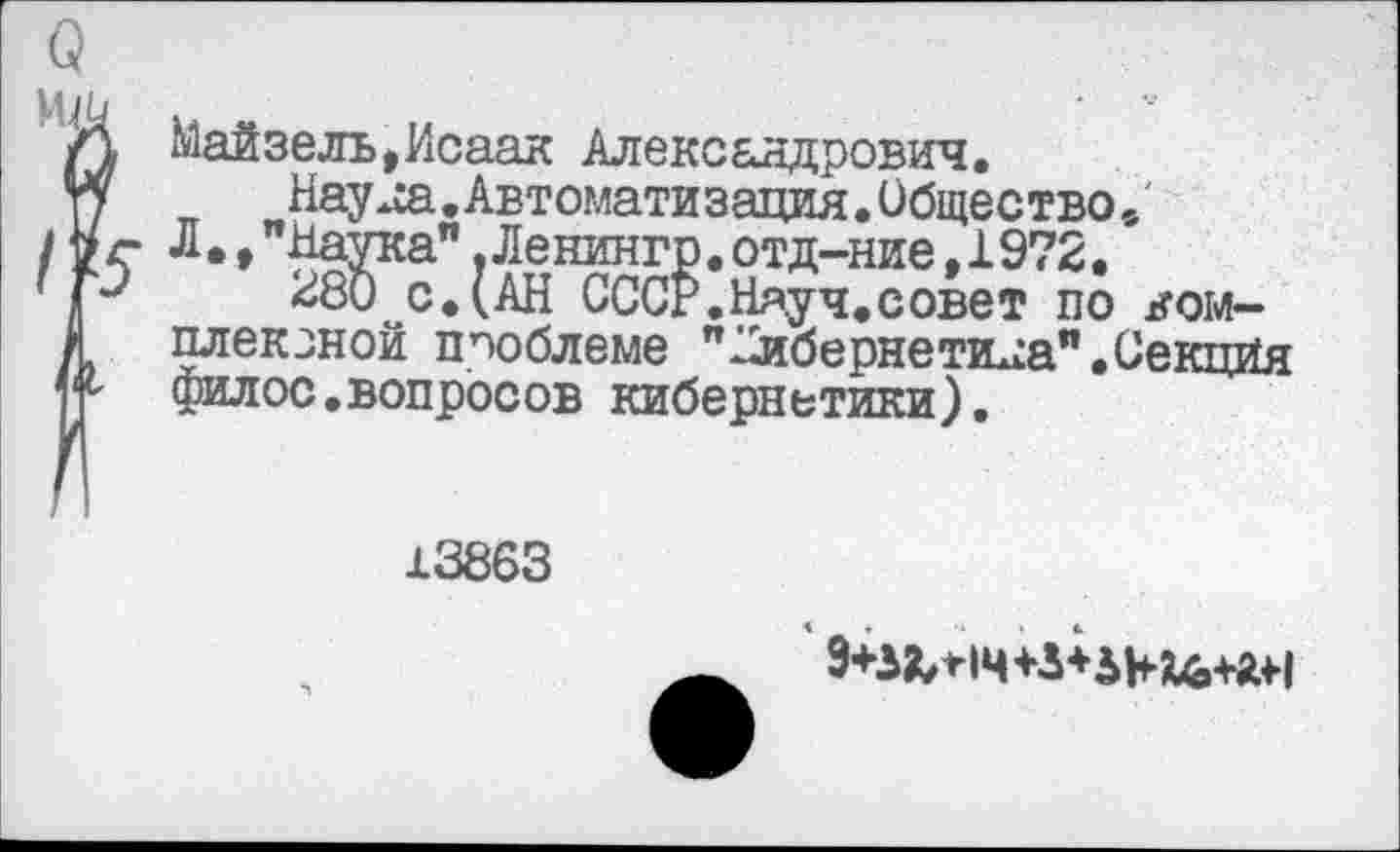 ﻿О
Л Майзелъ,Исаак Александрович.
гу	Науяа.Автоматизация.Общество,
/V г Л • ♦ "Наука". Ленингр. отд-ние, 1972.
1р	^80 сДАН СССЁ.Науч.совет по ком-
> плексной проблеме "кибернетика".Секция Н филос.вопросов кибернетики).
13863
9+53^*14